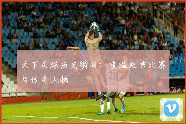 天下足球历史瞬间:重温经典比赛与传奇人物