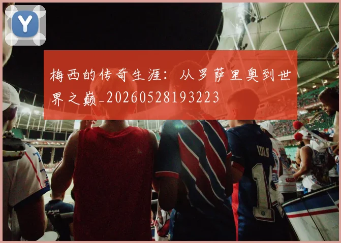 梅西的传奇生涯：从罗萨里奥到世界之巅_20260528193223