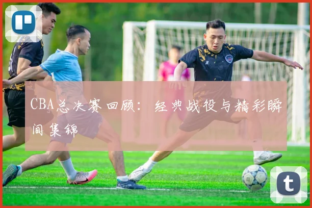 CBA总决赛回顾：经典战役与精彩瞬间集锦