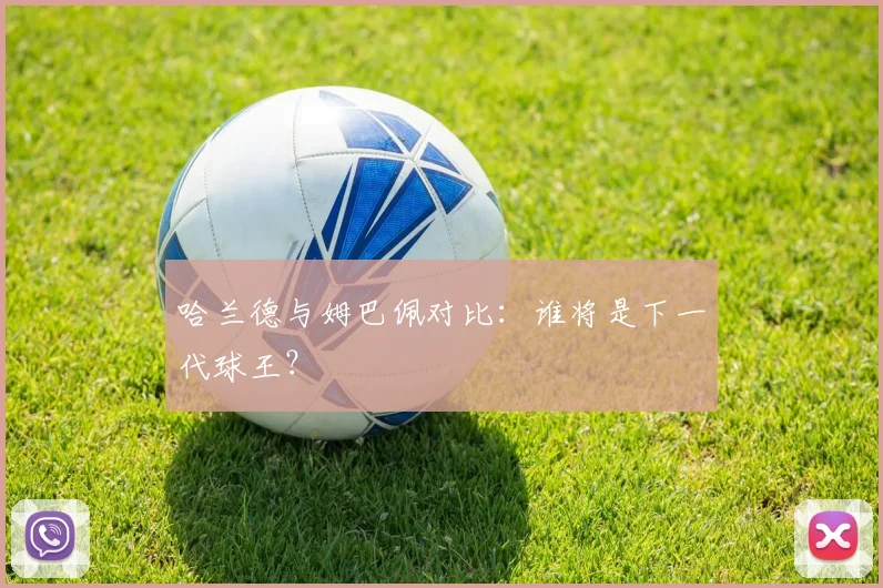 哈兰德与姆巴佩对比：谁将是下一代球王？
