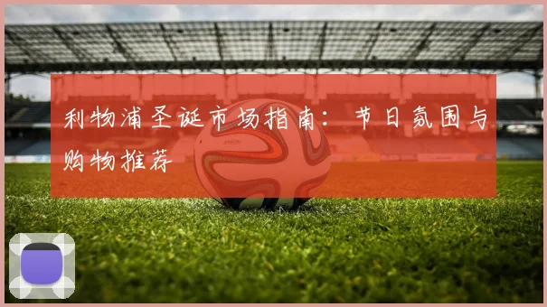 利物浦圣诞市场指南：节日氛围与购物推荐