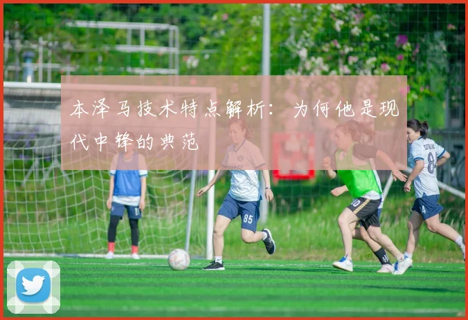 本泽马技术特点解析:为何他是现代中锋的典范
