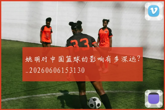 姚明对中国篮球的影响有多深远？_20260606153130