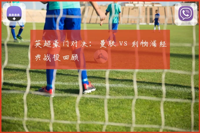 英超豪门对决：曼联 vs 利物浦经典战役回顾
