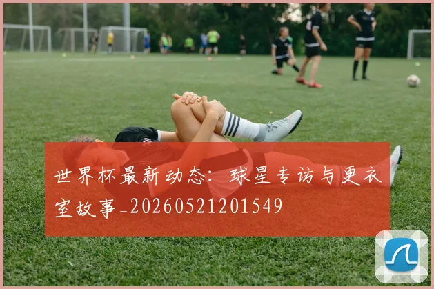 世界杯最新动态：球星专访与更衣室故事_20260521201549
