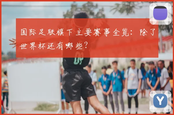 国际足联旗下主要赛事全览：除了世界杯还有哪些？