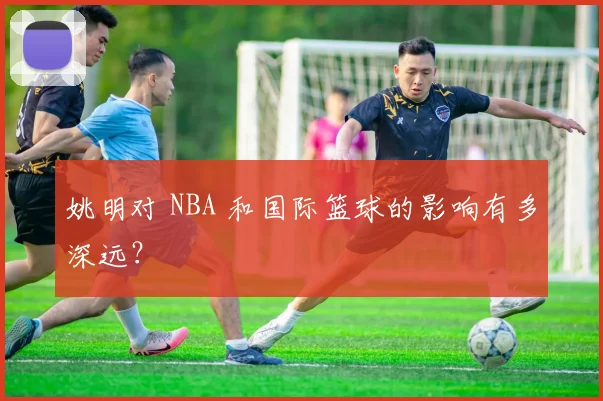 姚明对 NBA 和国际篮球的影响有多深远？