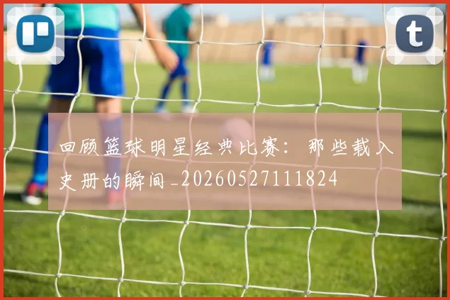 回顾篮球明星经典比赛：那些载入史册的瞬间_20260527111824