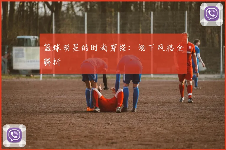 篮球明星的时尚穿搭：场下风格全解析