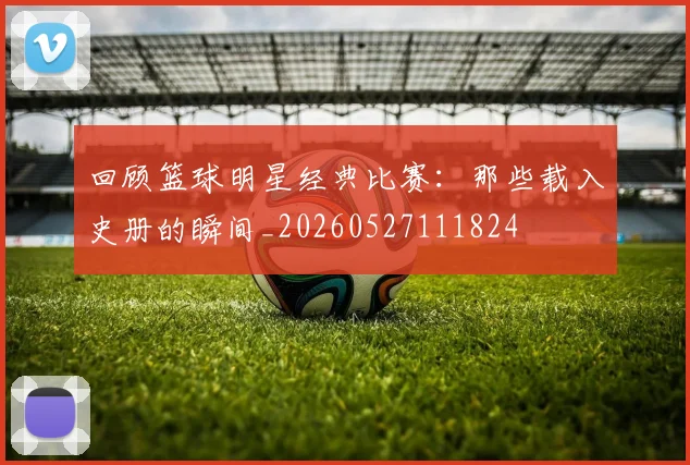回顾篮球明星经典比赛：那些载入史册的瞬间_20260527111824