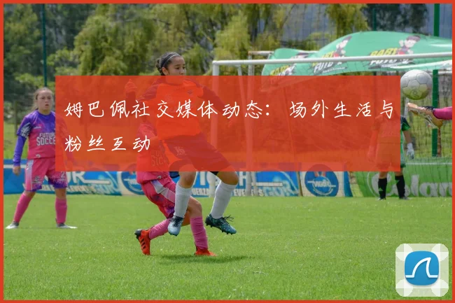 姆巴佩社交媒体动态：场外生活与粉丝互动