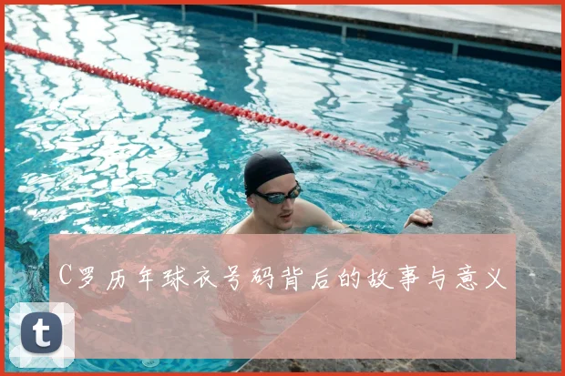 C罗历年球衣号码背后的故事与意义
