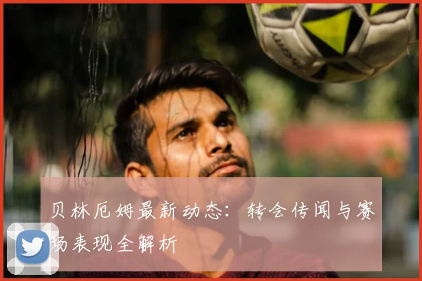 贝林厄姆最新动态：转会传闻与赛场表现全解析