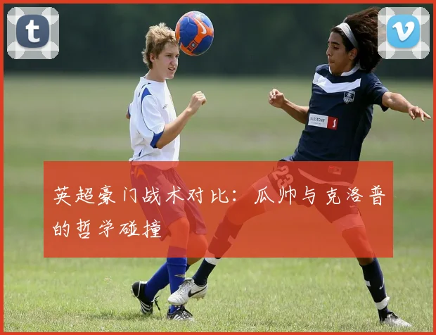 英超豪门战术对比:瓜帅与克洛普的哲学碰撞