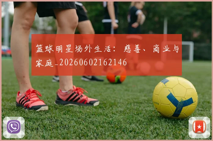 篮球明星场外生活：慈善、商业与家庭_20260602162146