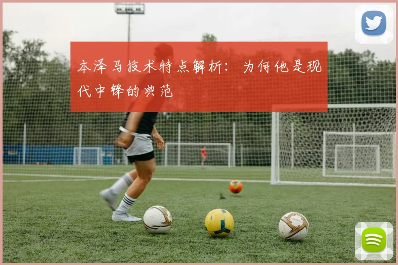 本泽马技术特点解析:为何他是现代中锋的典范