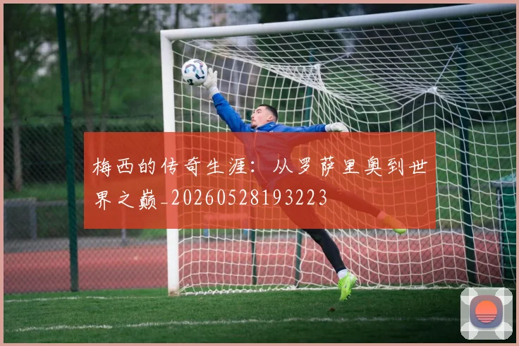 梅西的传奇生涯：从罗萨里奥到世界之巅_20260528193223