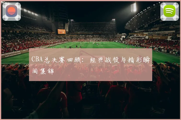 CBA总决赛回顾：经典战役与精彩瞬间集锦