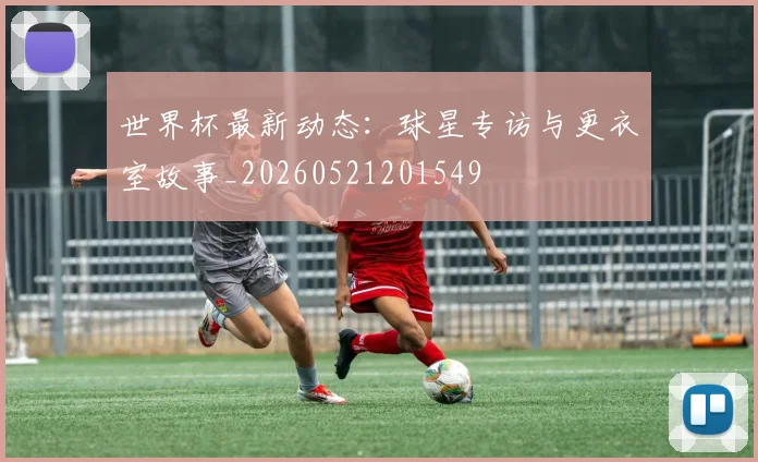 世界杯最新动态：球星专访与更衣室故事_20260521201549