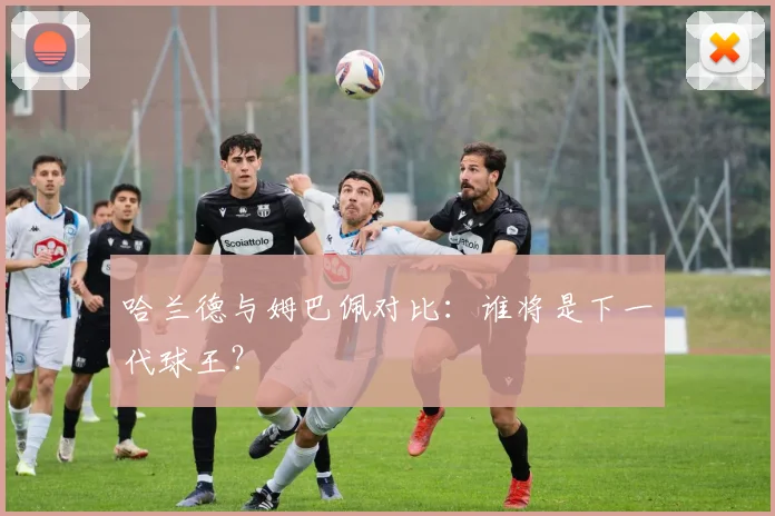哈兰德与姆巴佩对比:谁将是下一代球王?